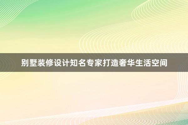 别墅装修设计知名专家打造奢华生活空间