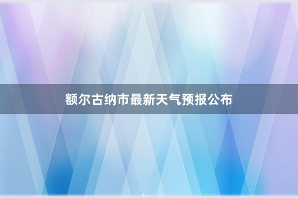 额尔古纳市最新天气预报公布